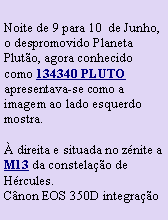 Caixa de texto: Noite de 9 para 10  de Junho, o despromovido Planeta Pluto, agora conhecido como 134340 PLUTO  apresentava-se como a imagem ao lado esquerdo mostra. direita e situada no znite a M13 da constelao de Hrcules.Cnon EOS 350D integrao 