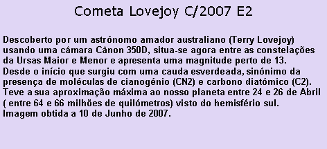 Caixa de texto: Cometa Lovejoy C/2007 E2Descoberto por um astrnomo amador australiano (Terry Lovejoy) usando uma cmara Cnon 350D, situa-se agora entre as constelaes da Ursas Maior e Menor e apresenta uma magnitude perto de 13.Desde o incio que surgiu com uma cauda esverdeada, sinnimo da presena de molculas de cianognio (CN2) e carbono diatmico (C2).Teve a sua aproximao mxima ao nosso planeta entre 24 e 26 de Abril ( entre 64 e 66 milhes de quilmetros) visto do hemisfrio sul.Imagem obtida a 10 de Junho de 2007.